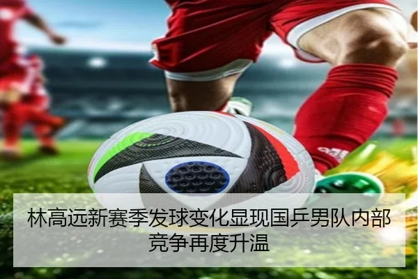 林高远新赛季发球变化显现国乒男队内部竞争再度升温